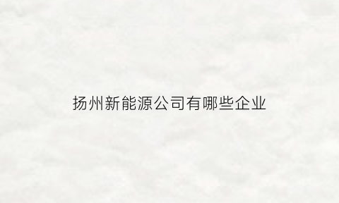 扬州新能源公司有哪些企业(扬州新能源公司有哪些企业上市)