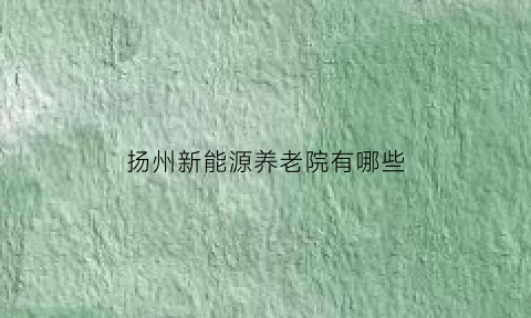 扬州新能源养老院有哪些(扬州新能源养老院有哪些地址)