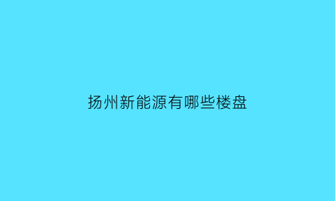 扬州新能源有哪些楼盘(扬州新能源房地产公司)