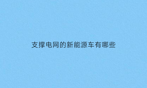 支撑电网的新能源车有哪些(国家电网大力推动新能源汽车)