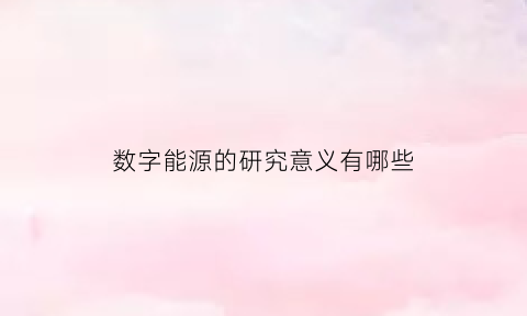 数字能源的研究意义有哪些(数字能源十大趋势)