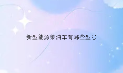 新型能源柴油车有哪些型号(新能源柴油生产是真的吗)