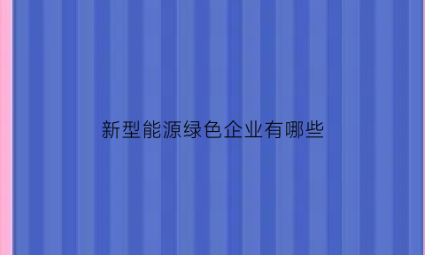 新型能源绿色企业有哪些(新型能源绿色企业有哪些企业)