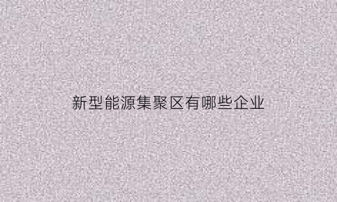 新型能源集聚区有哪些企业(新能源产业集群)