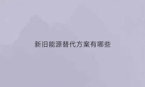 新旧能源替代方案有哪些(旧能源的劣处以及新能源的优势)