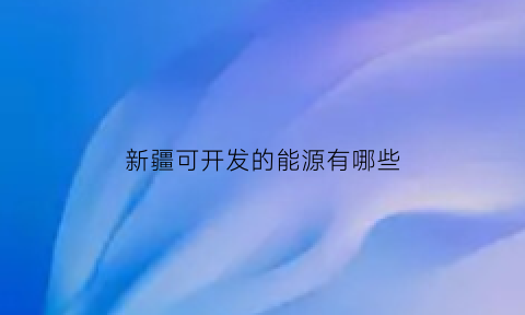 新疆可开发的能源有哪些(新疆能开发吗)