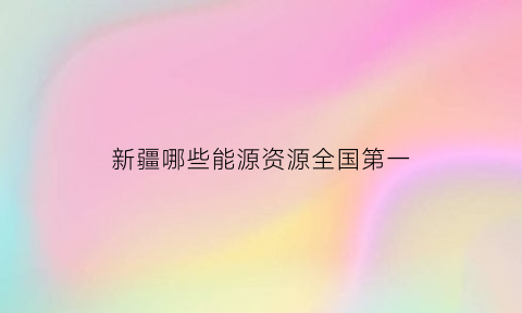 新疆哪些能源资源全国第一(新疆的能源产业)