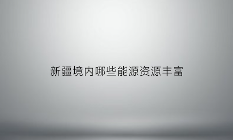 新疆境内哪些能源资源丰富(新疆地区有什么能源)