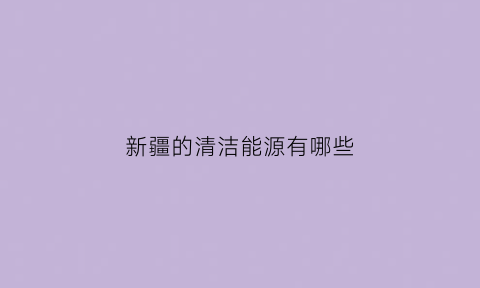 新疆的清洁能源有哪些(新疆能源介绍)