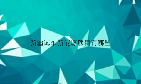 新疆试车新能源项目有哪些(新疆新能源政策+2020)