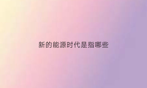 新的能源时代是指哪些(新能源时代的主要能源)