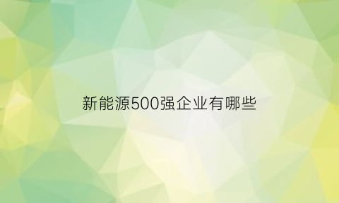 新能源500强企业有哪些(中国新能源企业前50)