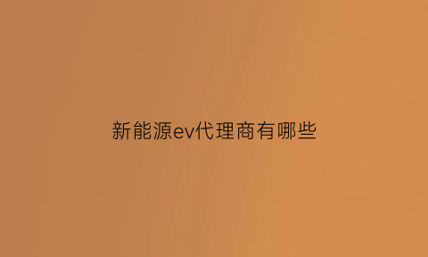 新能源ev代理商有哪些(新能源电动汽车代理)