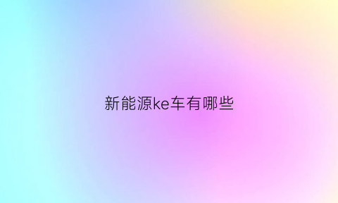 新能源ke车有哪些(新能源客车有哪些学校)