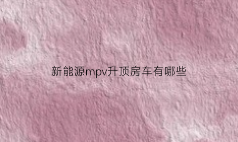 新能源mpv升顶房车有哪些(混动升顶房车)