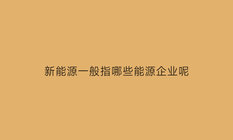 新能源一般指哪些能源企业呢