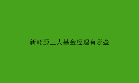 新能源三大基金经理有哪些