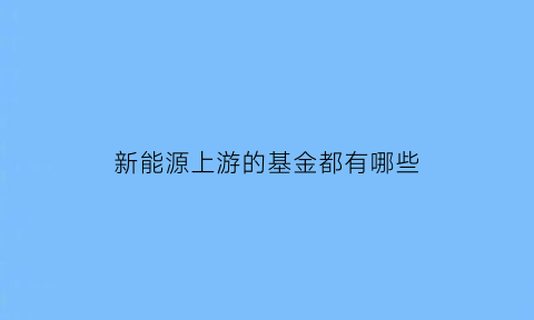 新能源上游的基金都有哪些(新能源上游的基金都有哪些股票)