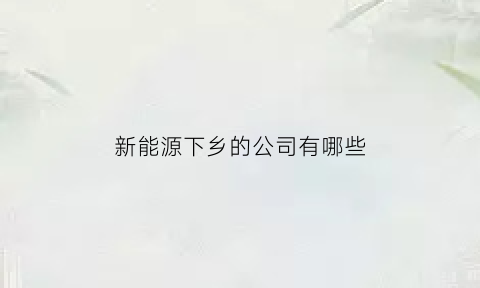 新能源下乡的公司有哪些(新能源汽车下乡受益股)