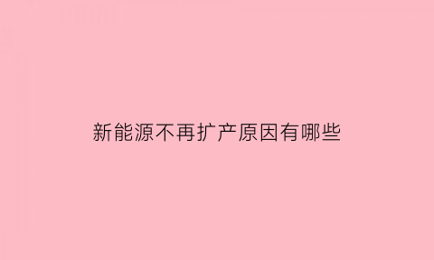 新能源不再扩产原因有哪些(新能源不再扩产原因有哪些呢)