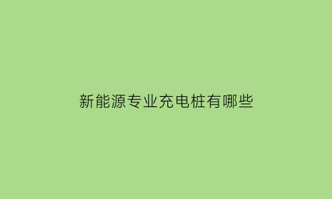 新能源专业充电桩有哪些(新能源充电桩技术含量高吗)