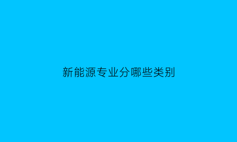 新能源专业分哪些类别(新能源专业方向有哪些)