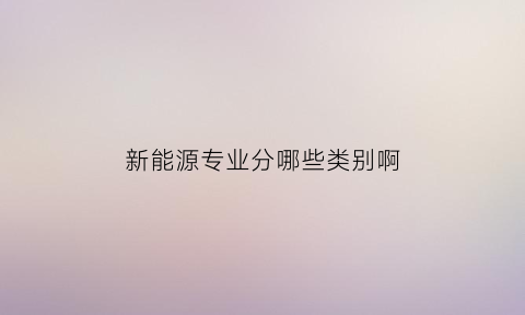 新能源专业分哪些类别啊(新能源专业有什么专业课程)