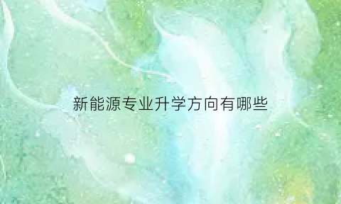 新能源专业升学方向有哪些(新能源专业升学方向有哪些专业)