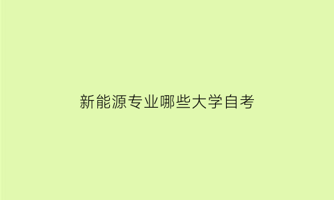 新能源专业哪些大学自考(新能源专业开设院校)