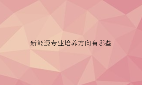 新能源专业培养方向有哪些(新能源专业学的都是什么)