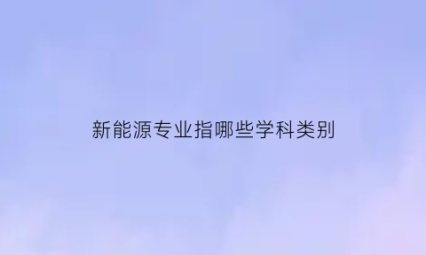 新能源专业指哪些学科类别(新能源专业属于什么专业类别)