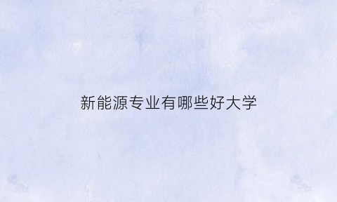 新能源专业有哪些好大学(新能源专业有哪些好大学排名)