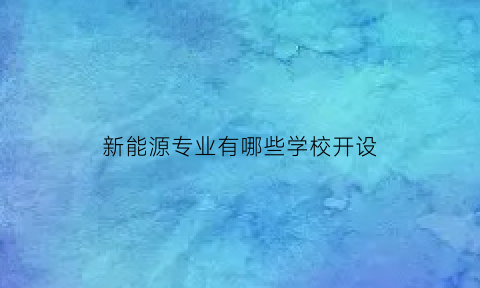 新能源专业有哪些学校开设(开设新能源专业的学校)