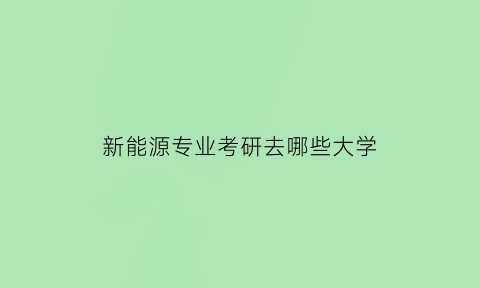 新能源专业考研去哪些大学(新能源专业可以考研究吗)