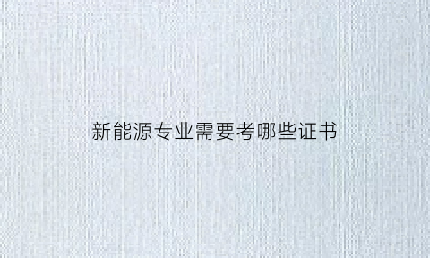 新能源专业需要考哪些证书(新能源专业必考证书)