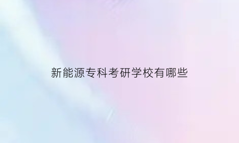 新能源专科考研学校有哪些(新能源专科考研学校有哪些大学)