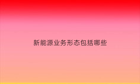 新能源业务形态包括哪些(新能源新兴业务)