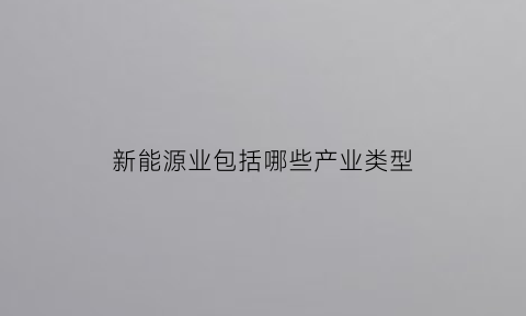 新能源业包括哪些产业类型(新能源产业是哪些产业)