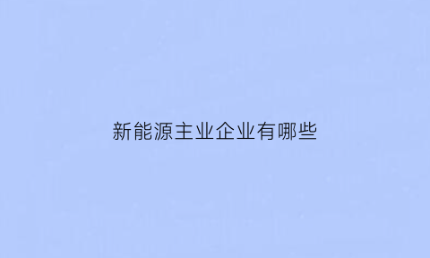 新能源主业企业有哪些(新能源主业企业有哪些股票)