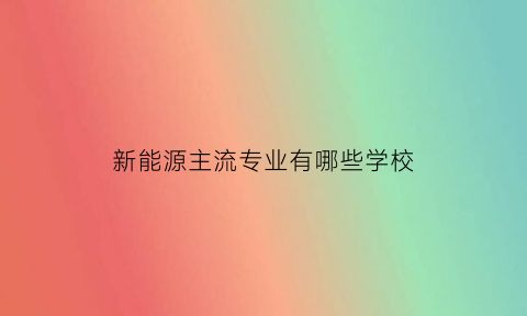 新能源主流专业有哪些学校