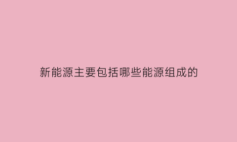 新能源主要包括哪些能源组成的