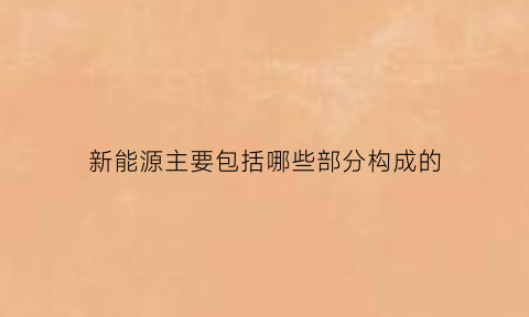 新能源主要包括哪些部分构成的(新能源主要包括哪些部分构成的内容)