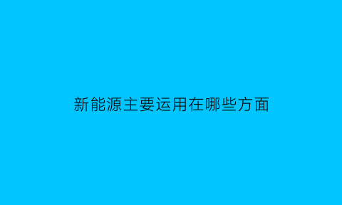 新能源主要运用在哪些方面(新能源运用在哪些领域)