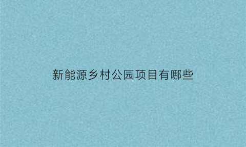 新能源乡村公园项目有哪些(新能源基地项目)