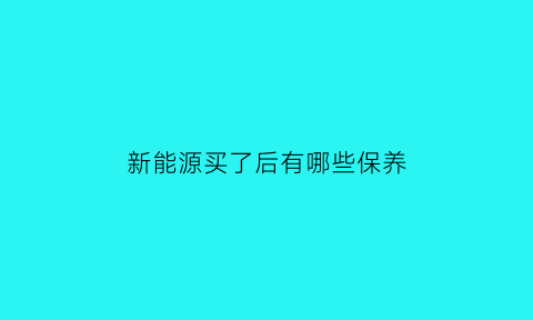 新能源买了后有哪些保养(新能源要保养吗)