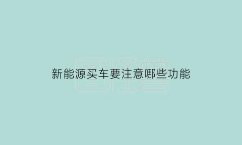 新能源买车要注意哪些功能(买新能源新车应该注意哪些问题)