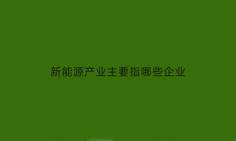 新能源产业主要指哪些企业(新能源产业的概念)