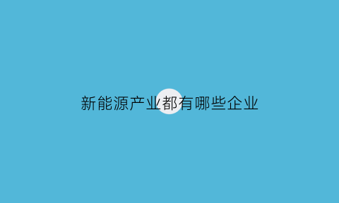 新能源产业都有哪些企业(新能源相关产业)