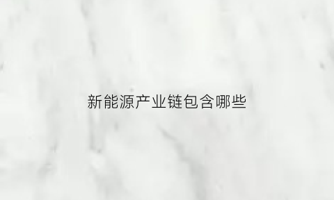 新能源产业链包含哪些(新能源行业产业链分析)