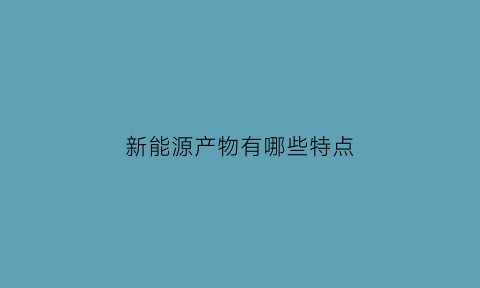 新能源产物有哪些特点(新能源的主要特点有哪些)